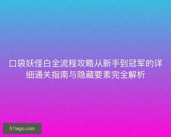 口袋妖怪白全流程攻略从新手到冠军的详细通关指南与隐藏要素完全解析
