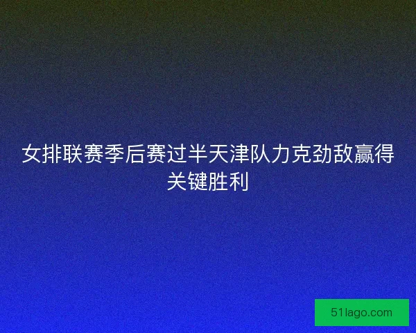 女排联赛季后赛过半天津队力克劲敌赢得关键胜利