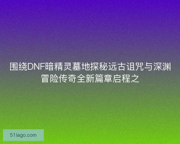 围绕DNF暗精灵墓地探秘远古诅咒与深渊冒险传奇全新篇章启程之