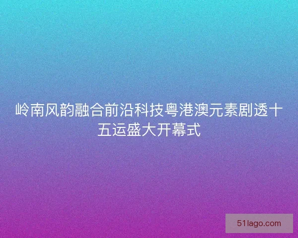 岭南风韵融合前沿科技粤港澳元素剧透十五运盛大开幕式